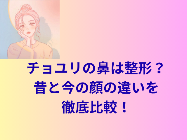 チョユリの鼻は整形？昔と今の顔の違いを徹底比較！