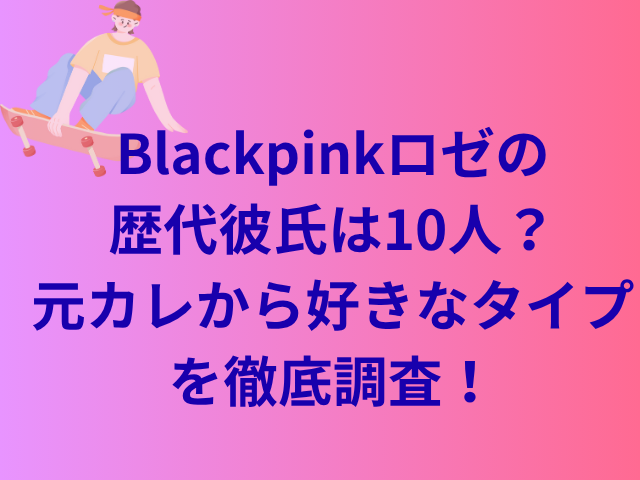 Blackpinkロゼの歴代彼氏は10人？元カレから好きなタイプを徹底調査！