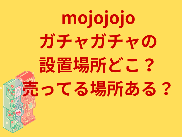 mojojojoガチャガチャの設置場所どこ？売ってる場所ある？
