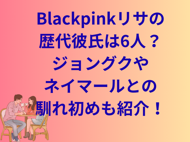 Blackpinkリサの歴代彼氏は6人?ジョングクやネイマールとの馴れ初めも紹介!