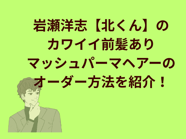 岩瀬洋志【北くん】のカワイイ前髪ありマッシュパーマヘアーのオーダー方法を紹介！