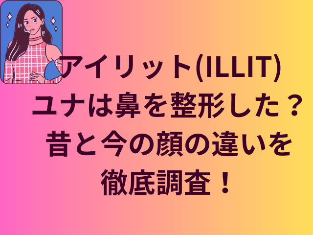 アイリット(ILLIT)ユナは鼻を整形した？昔と今の顔の違いを徹底調査！